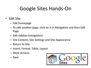 Google Sites Hands-OnEdit SiteEdit homepageTo edit another page, click on it in Navigation and then Edit PageEdit sidebar (navigation)Site Content, Site Settings and Site AppearanceReturn to SiteInsert, Format, Table, LayoutMore ActionsSave