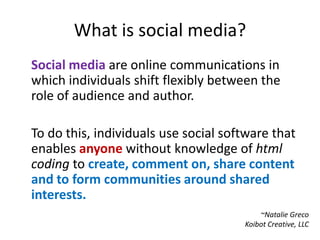 What is social media?Social media are online communications in which individuals shift flexibly between the role of audience and author.To do this, individuals use social software that enables anyone without knowledge of html coding to create, comment on, share content and to form communities around shared interests.~Natalie GrecoKoibot Creative, LLC