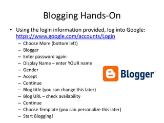 Blogging Hands-OnUsing the login information provided, log into Google:  https://www.google.com/accounts/LoginChoose More (bottom left)BloggerEnter password againDisplay Name – enter YOUR nameGenderAcceptContinueBlog title (you can change this later)Blog URL – check availabilityContinueChoose Template (you can personalize this later)Start Blogging!