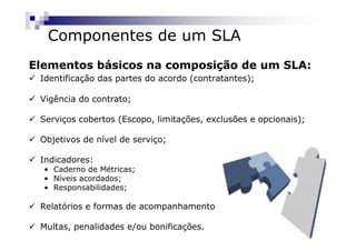Componentes de um SLA
Elementos básicos na composição de um SLA:
 Identificação das partes do acordo (contratantes);

 Vigência do contrato;

 Serviços cobertos (Escopo, limitações, exclusões e opcionais);

 Objetivos de nível de serviço;

 Indicadores:
  • Caderno de Métricas;
  • Níveis acordados;
  • Responsabilidades;

 Relatórios e formas de acompanhamento

 Multas, penalidades e/ou bonificações.
 