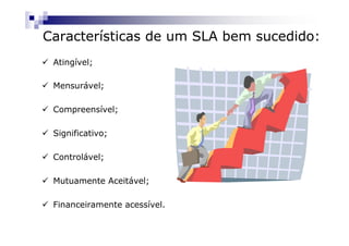 Características de um SLA bem sucedido:
 Atingível;

 Mensurável;

 Compreensível;

 Significativo;

 Controlável;

 Mutuamente Aceitável;

 Financeiramente acessível.
 