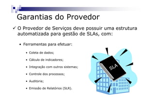 Garantias do Provedor
O Provedor de Serviços deve possuir uma estrutura
automatizada para gestão de SLAs, com:

• Ferramentas para efetuar:

   • Coleta de dados;

   • Cálculo de indicadores;

                                          A
                                       SL
   • Integração com outros sistemas;

   • Controle dos processos;

   • Auditoria;

   • Emissão de Relatórios (SLR).
 