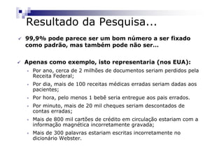 Resultado da Pesquisa...
99,9% pode parece ser um bom número a ser fixado
como padrão, mas também pode não ser…


Apenas como exemplo, isto representaria (nos EUA):
•   Por ano, cerca de 2 milhões de documentos seriam perdidos pela
    Receita Federal;
•   Por dia, mais de 100 receitas médicas erradas seriam dadas aos
    pacientes;
•   Por hora, pelo menos 1 bebê seria entregue aos pais errados.
•   Por minuto, mais de 20 mil cheques seriam descontados de
    contas erradas;
•   Mais de 800 mil cartões de crédito em circulação estariam com a
    informação magnética incorretamente gravada;
•   Mais de 300 palavras estariam escritas incorretamente no
    dicionário Webster.
 