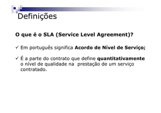 Definições

O que é o SLA (Service Level Agreement)?

 Em português significa Acordo de Nível de Serviço;

 É a parte do contrato que define quantitativamente
 o nível de qualidade na prestação de um serviço
 contratado.
 