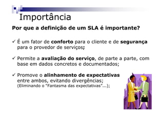 Importância
Por que a definição de um SLA é importante?

 É um fator de conforto para o cliente e de segurança
 para o provedor de serviços;

 Permite a avaliação do serviço, de parte a parte, com
 base em dados concretos e documentados;

 Promove o alinhamento de expectativas
 entre ambos, evitando divergências;
 (Eliminando o “Fantasma das expectativas”...);
 