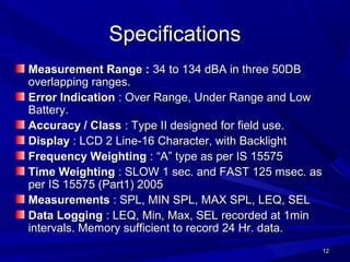 1212
SpecificationsSpecifications
Measurement Range :Measurement Range : 34 to 134 dBA in three 50DB34 to 134 dBA in three 50DB
overlapping ranges.overlapping ranges.
Error IndicationError Indication : Over Range, Under Range and Low: Over Range, Under Range and Low
Battery.Battery.
Accuracy / ClassAccuracy / Class : Type II designed for field use.: Type II designed for field use.
DisplayDisplay : LCD 2 Line-16 Character, with Backlight: LCD 2 Line-16 Character, with Backlight
Frequency WeightingFrequency Weighting : “A” type as per IS 15575: “A” type as per IS 15575
Time WeightingTime Weighting : SLOW 1 sec. and FAST 125 msec. as: SLOW 1 sec. and FAST 125 msec. as
per IS 15575 (Part1) 2005per IS 15575 (Part1) 2005
MeasurementsMeasurements : SPL, MIN SPL, MAX SPL, LEQ, SEL: SPL, MIN SPL, MAX SPL, LEQ, SEL
Data LoggingData Logging : LEQ, Min, Max, SEL recorded at 1min: LEQ, Min, Max, SEL recorded at 1min
intervals. Memory sufficient to record 24 Hr. data.intervals. Memory sufficient to record 24 Hr. data.
 