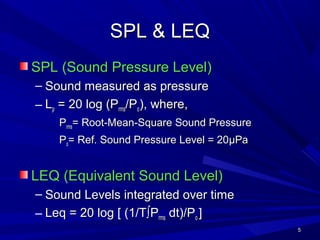 55
SPL & LEQSPL & LEQ
SPL (Sound Pressure Level)SPL (Sound Pressure Level)
– Sound measured as pressureSound measured as pressure
– LLpp = 20 log (P= 20 log (Prmsrms/P/Poo), where,), where,
PPrmsrms= Root-Mean-Square Sound Pressure= Root-Mean-Square Sound Pressure
PPoo= Ref. Sound Pressure Level = 20= Ref. Sound Pressure Level = 20µµPaPa
LEQ (Equivalent Sound Level)LEQ (Equivalent Sound Level)
– Sound Levels integrated over timeSound Levels integrated over time
– Leq = 20 log [ (1/TLeq = 20 log [ (1/T∫∫PPrmsrms dt)/Pdt)/Poo ]]
 