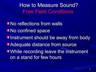 99
How to Measure Sound?How to Measure Sound?
Free Field ConditionsFree Field Conditions
No reflections from wallsNo reflections from walls
No confined spaceNo confined space
Instrument should be away from bodyInstrument should be away from body
Adequate distance from sourceAdequate distance from source
While recording leave the instrumentWhile recording leave the instrument
on a stand for few hourson a stand for few hours
 