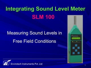 11
Integrating Sound Level MeterIntegrating Sound Level Meter
Envirotech Instruments Pvt. Ltd
Measuring Sound Levels in
Free Field Conditions
SLM 100
 