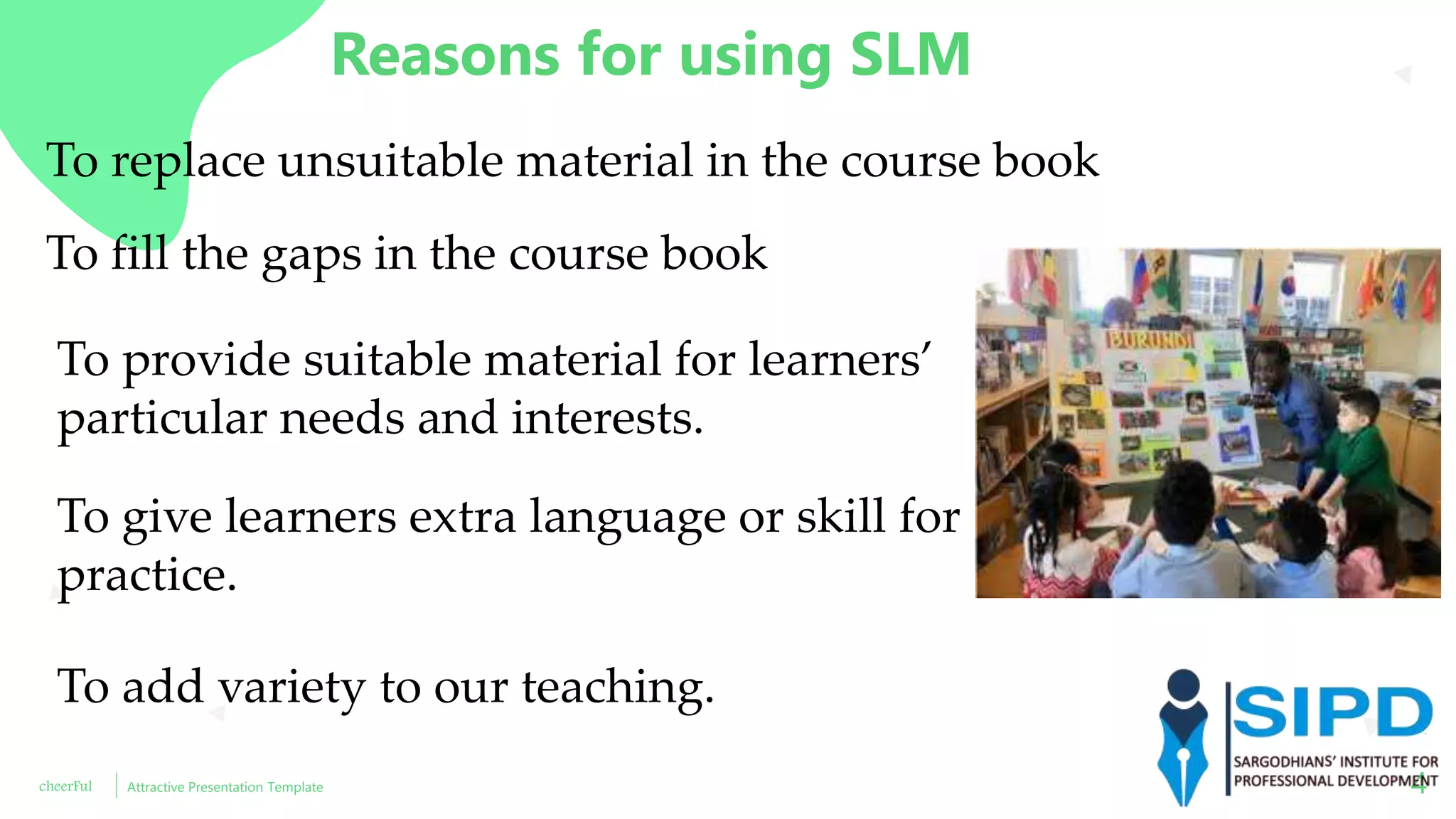 cheerFul Attractive Presentation Template 4
Reasons for using SLM
To replace unsuitable material in the course book
To fill the gaps in the course book
To provide suitable material for learners’
particular needs and interests.
To give learners extra language or skill for
practice.
To add variety to our teaching.
 