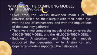 WHAT WERE THE COMPETING MODELS
OF THE UNIVERSE?
• Over time, the Greeks developed models of the
universe based on their output with their naked eye,
with the use of instruments, and with the implications
of the data they gathered.
• There were two competing models of the universe: the
GEOCENTRIC MODEL, and the HELIOCENTRIC MODEL.
• Eudoxus’, Aristotelian, and Ptolemaic models
supported the geocentric, while Aristarchus’ and
Copernican models supported the heliocentric
 