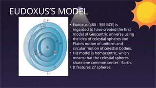 EUDOXUS’S MODEL
• Eudoxus (480 - 355 BCE) is
regarded to have created the first
model of Geocentric universe using
the idea of celestial spheres and
Plato’s notion of uniform and
circular motion of celestial bodies.
• His model is homocentric, which
means that the celestial spheres
share one common center - Earth.
• It features 27 spheres.
 