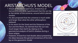 ARISTARCHUS’S MODEL
• Ahead of Nicolaus Copernicus, Aristarchus of
Samos (310-230 BCE) hypothesized that the sun lay
at the center of the universe, around which planets
revolve.
• He also proposed that the universe is much wider
and larger than what the other philosophers
believed.
• In his work On the Sized and the Distances of the
Sun and the Moon, he claimed that the sun was
much larger than Earth by relying on his
geometrical analysis of Earth’s shadow during a
lunar eclipse.
• However, Aristarchus had doubts about presenting
his ideas because the general consensus of his time
lay on the geocentric model
 