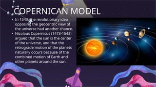 COPERNICAN MODEL
• In 1543, the revolutionary idea
opposing the geocentric view of
the universe had another chance.
• Nicolaus Copernicus (1473-1543)
argued that the sun is the center
of the universe, and that the
retrograde motion of the planets
naturally occurs because of the
combined motion of Earth and
other planets around the sun.
 