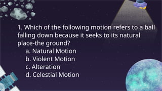 1. Which of the following motion refers to a ball
falling down because it seeks to its natural
place-the ground?
a. Natural Motion
b. Violent Motion
c. Alteration
d. Celestial Motion
 