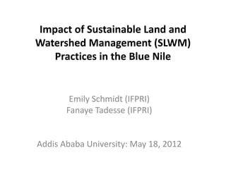 Impact of Sustainable Land and
Watershed Management (SLWM)
   Practices in the Blue Nile


        Emily Schmidt (IFPRI)
       Fanaye Tadesse (IFPRI)


Addis Ababa University: May 18, 2012
 