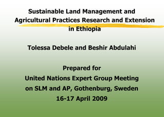 Sustainable Land Management and
Agricultural Practices Research and Extension
                  in Ethiopia


    Tolessa Debele and Beshir Abdulahi


               Prepared for
   United Nations Expert Group Meeting
   on SLM and AP, Gothenburg, Sweden
             16-17 April 2009
 