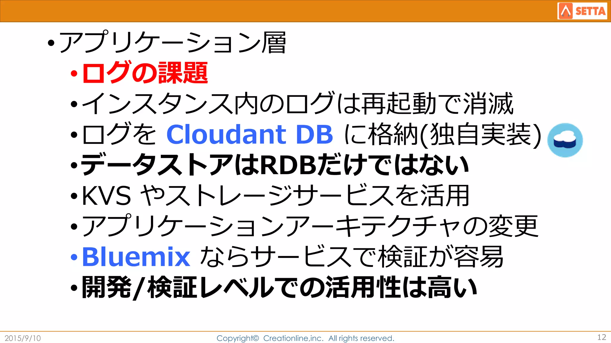 •アプリケーション層
•ログの課題
•インスタンス内のログは再起動で消滅
•ログを Cloudant DB に格納(独自実装)
•データストアはRDBだけではない
•KVS やストレージサービスを活用
•アプリケーションアーキテクチャの変更
•Bluemix ならサービスで検証が容易
•開発/検証レベルでの活用性は高い
2015/9/10 Copyright© Creationline,inc. All rights reserved. 12
 