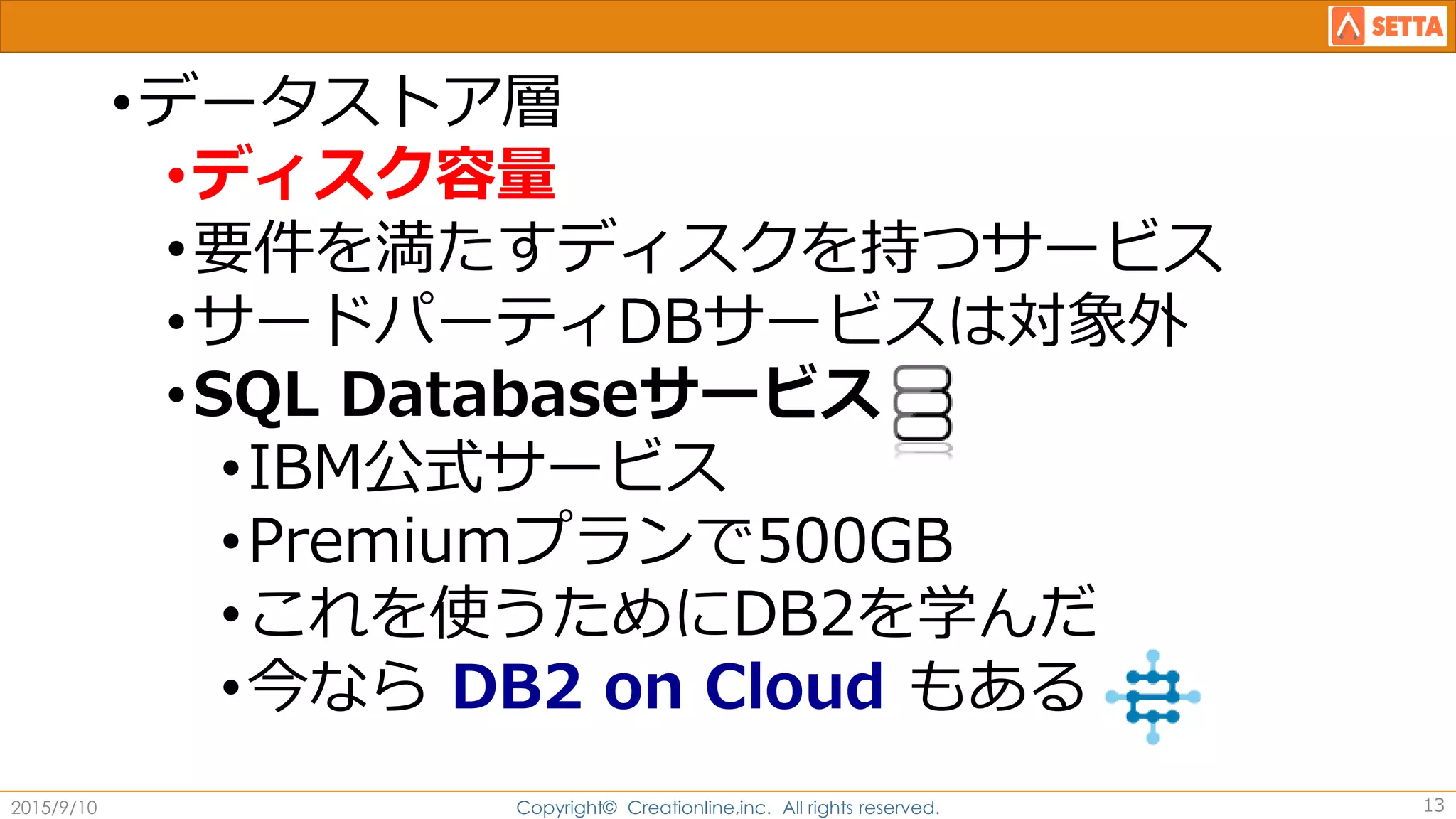 •データストア層
•ディスク容量
•要件を満たすディスクを持つサービス
•サードパーティDBサービスは対象外
•SQL Databaseサービス
•IBM公式サービス
•Premiumプランで500GB
•これを使うためにDB2を学んだ
•今なら DB2 on Cloud もある
2015/9/10 Copyright© Creationline,inc. All rights reserved. 13
 