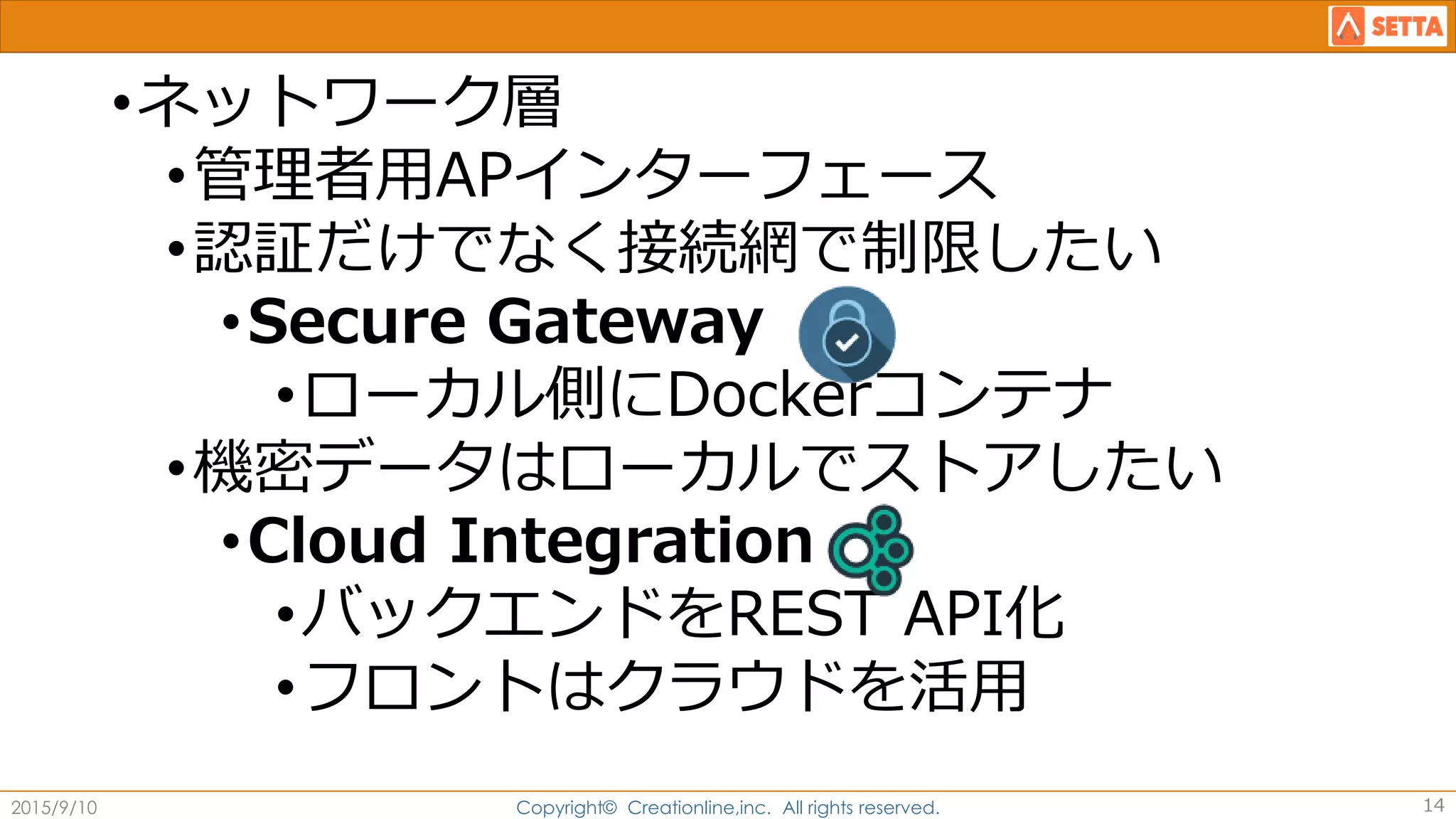 •ネットワーク層
•管理者用APインターフェース
•認証だけでなく接続網で制限したい
•Secure Gateway
•ローカル側にDockerコンテナ
•機密データはローカルでストアしたい
•Cloud Integration
•バックエンドをREST API化
•フロントはクラウドを活用
2015/9/10 Copyright© Creationline,inc. All rights reserved. 14
 