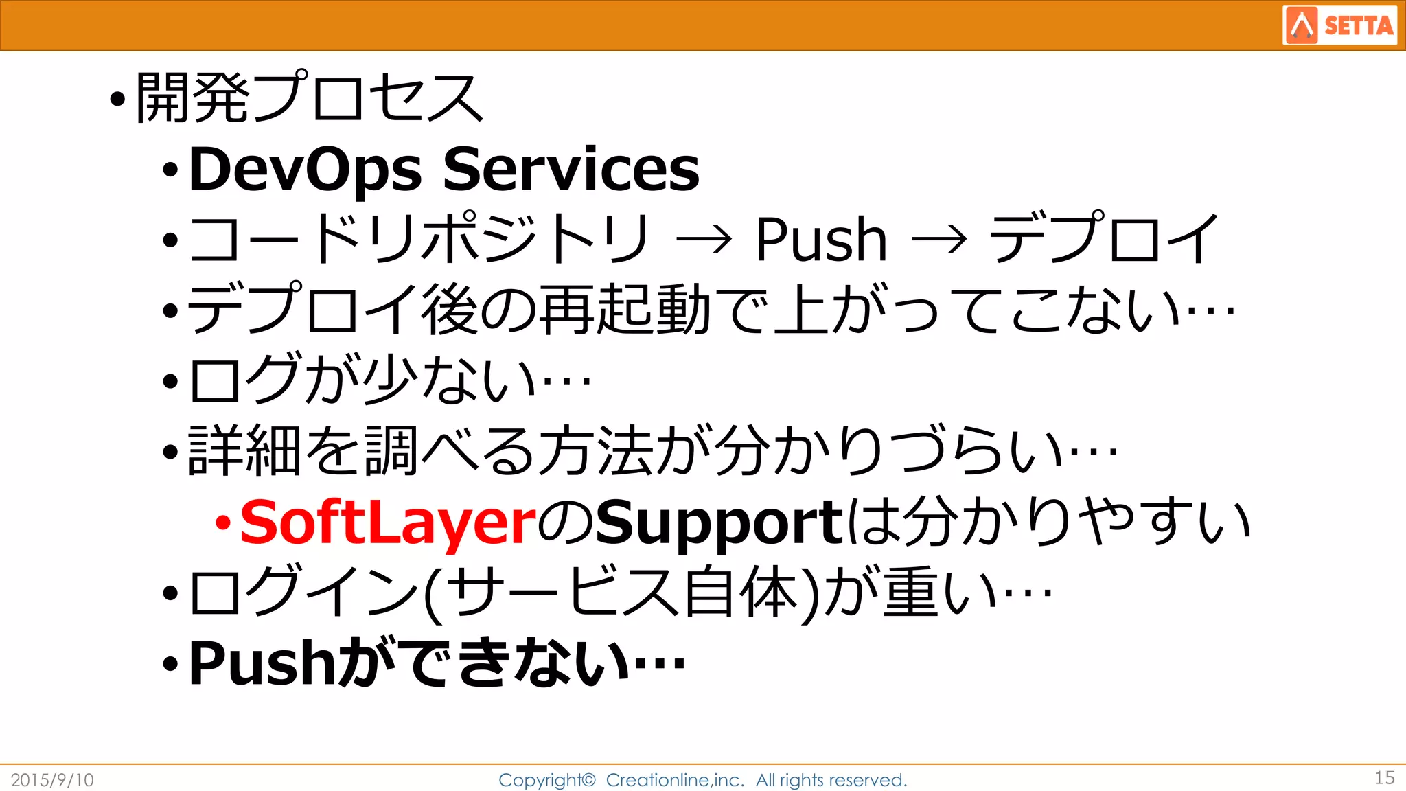 •開発プロセス
•DevOps Services
•コードリポジトリ → Push → デプロイ
•デプロイ後の再起動で上がってこない…
•ログが少ない…
•詳細を調べる方法が分かりづらい…
•SoftLayerのSupportは分かりやすい
•ログイン(サービス自体)が重い…
•Pushができない…
2015/9/10 Copyright© Creationline,inc. All rights reserved. 15
 