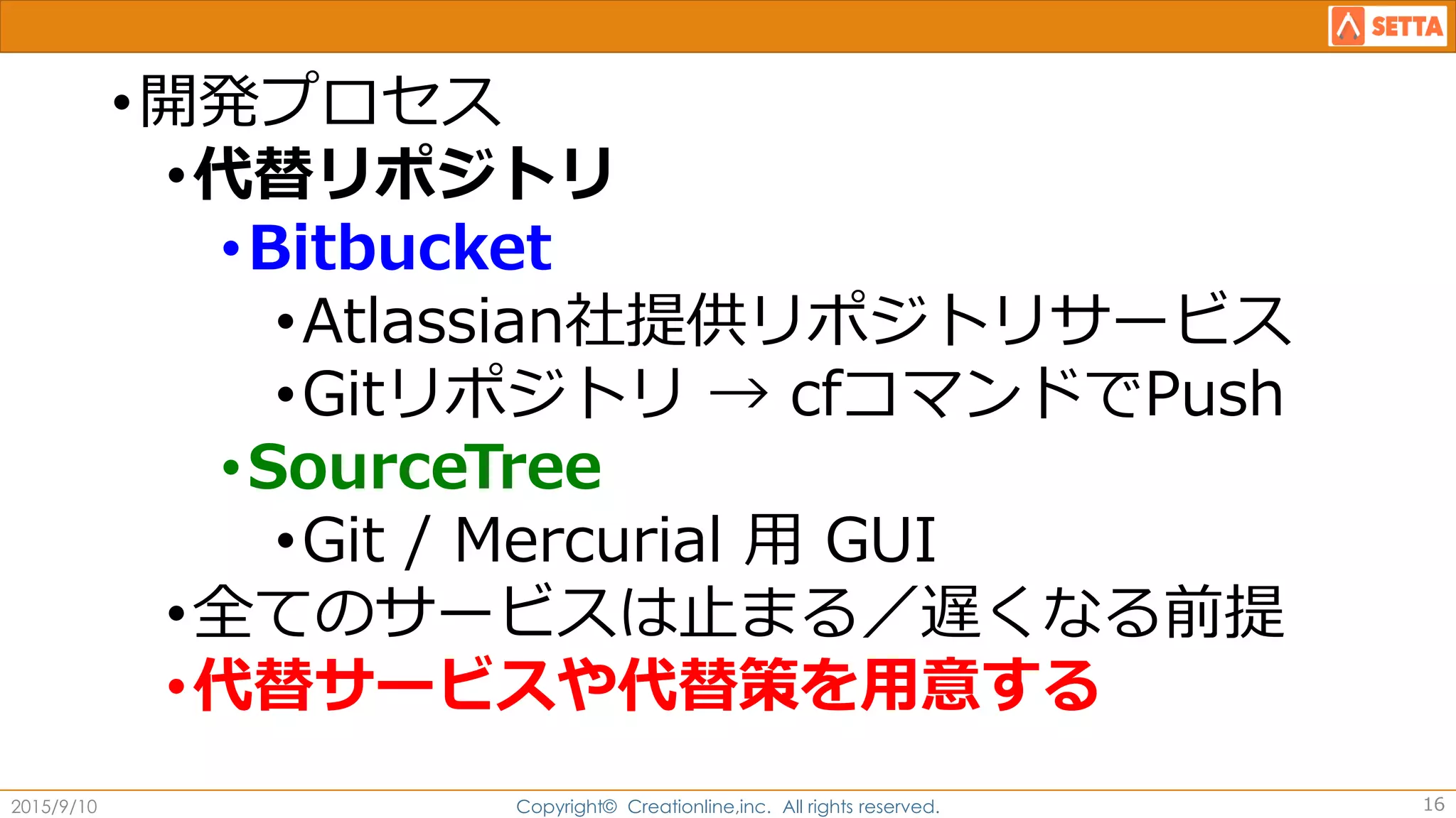 •開発プロセス
•代替リポジトリ
•Bitbucket
•Atlassian社提供リポジトリサービス
•Gitリポジトリ → cfコマンドでPush
•SourceTree
•Git / Mercurial 用 GUI
•全てのサービスは止まる／遅くなる前提
•代替サービスや代替策を用意する
2015/9/10 Copyright© Creationline,inc. All rights reserved. 16
 