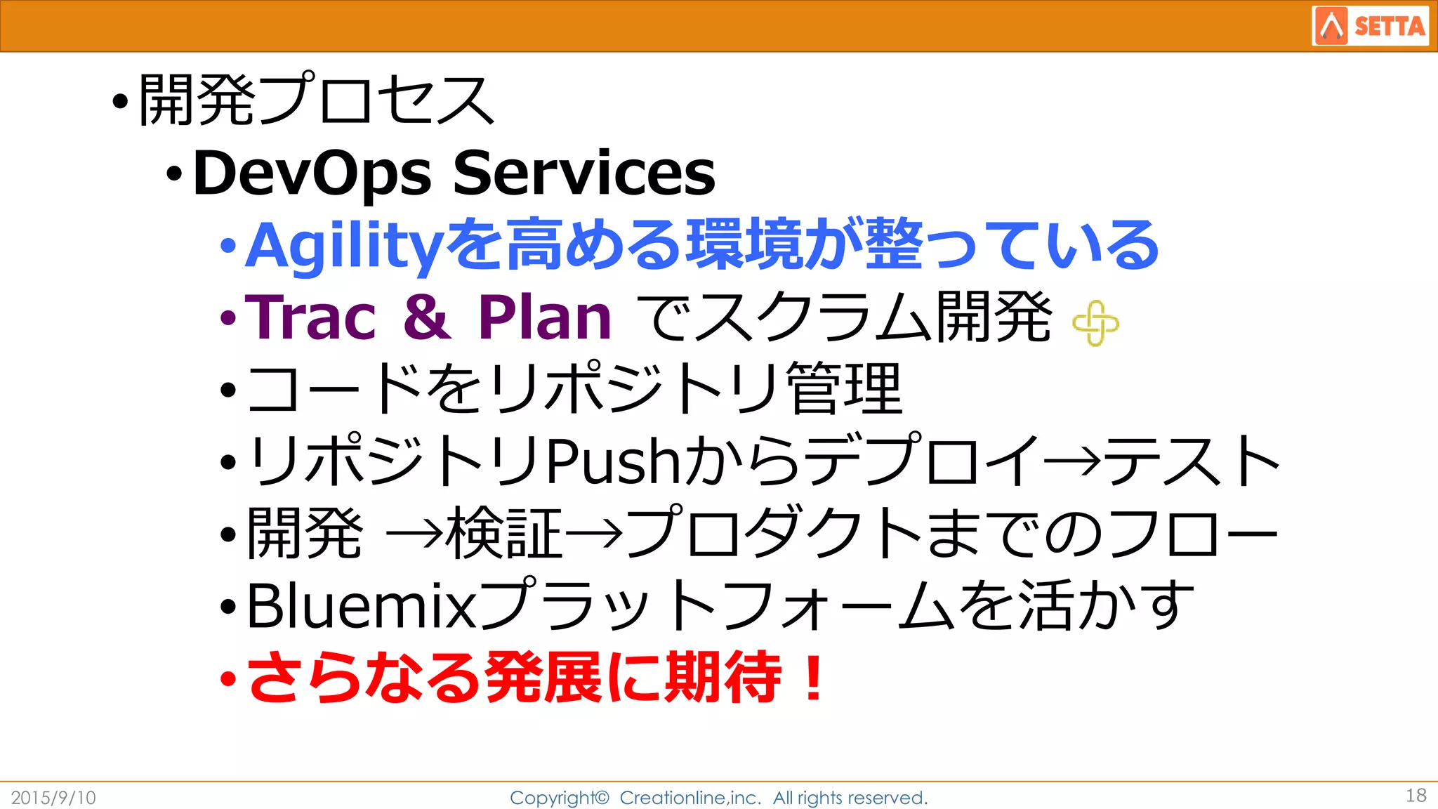 •開発プロセス
•DevOps Services
•Agilityを高める環境が整っている
•Trac ＆ Plan でスクラム開発
•コードをリポジトリ管理
•リポジトリPushからデプロイ→テスト
•開発 →検証→プロダクトまでのフロー
•Bluemixプラットフォームを活かす
•さらなる発展に期待！
2015/9/10 Copyright© Creationline,inc. All rights reserved. 18
 
