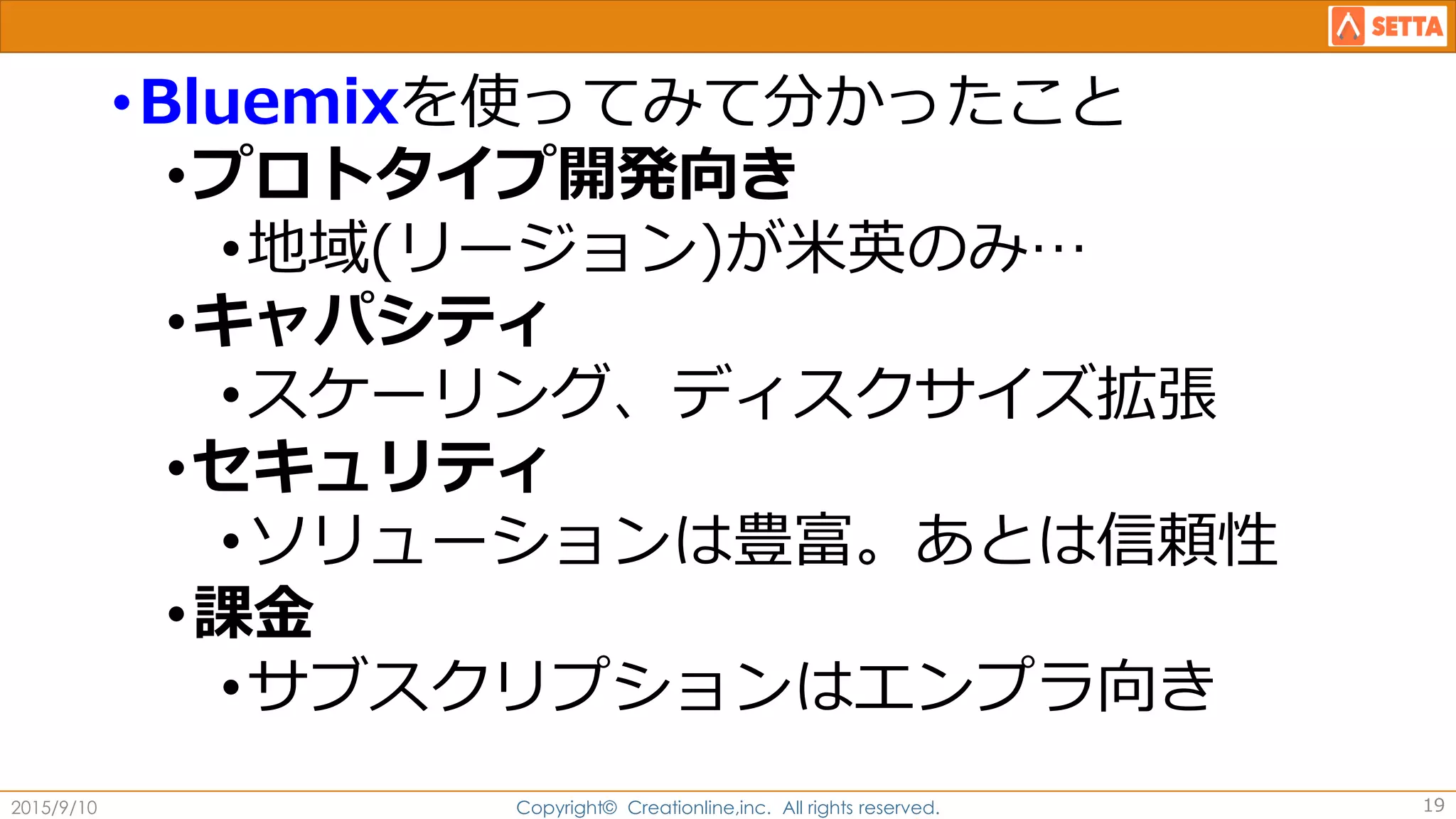 •Bluemixを使ってみて分かったこと
•プロトタイプ開発向き
•地域(リージョン)が米英のみ…
•キャパシティ
•スケーリング、ディスクサイズ拡張
•セキュリティ
•ソリューションは豊富。あとは信頼性
•課金
•サブスクリプションはエンプラ向き
2015/9/10 Copyright© Creationline,inc. All rights reserved. 19
 