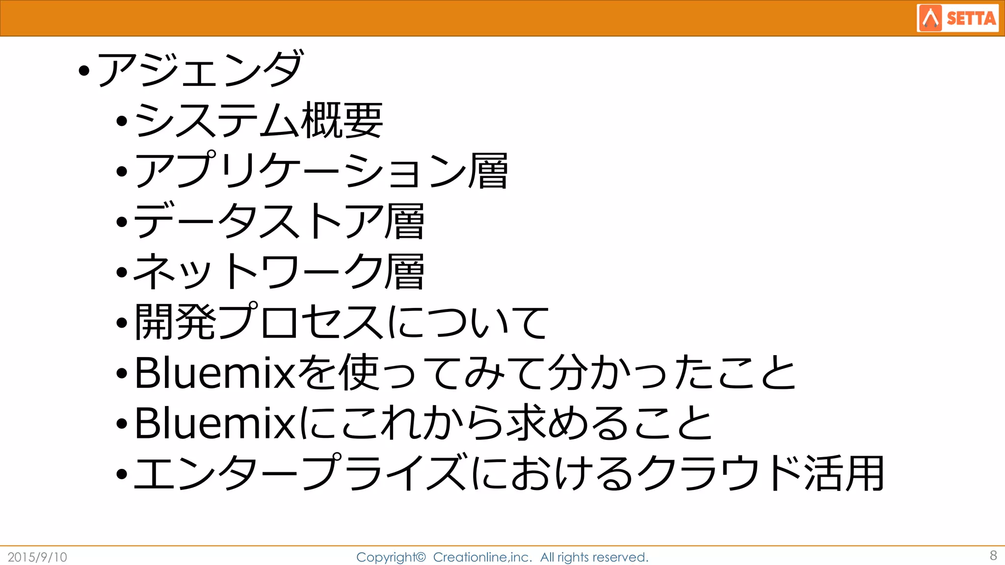•アジェンダ
•システム概要
•アプリケーション層
•データストア層
•ネットワーク層
•開発プロセスについて
•Bluemixを使ってみて分かったこと
•Bluemixにこれから求めること
•エンタープライズにおけるクラウド活用
2015/9/10 Copyright© Creationline,inc. All rights reserved. 8
 
