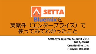 Bluemixを
実案件（エンタープライズ）で
使ってみてわかったこと
SoftLayer Bluemix Summit 2015
2015/09/02
Creationline, Inc.
Hiroyuki Urasoko
 