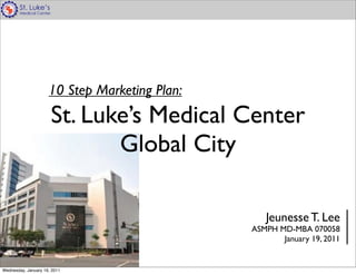 10 Step Marketing Plan:
                      St. Luke’s Medical Center
                             Global City

                                                  Jeunesse T. Lee
                                               ASMPH MD-MBA 070058
                                                      January 19, 2011


Wednesday, January 19, 2011
 