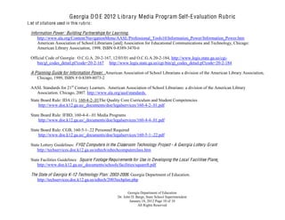 G eorgia D O E 2012 L ibrary M edia Program Self-E valuation Rubric
L ist of citations used in this rubric:

  Information Power: Building Partnerships for Learning.
      http://www.ala.org/Content/NavigationMenu/AASL/Professional_Tools10/Information_Power/Information_Power.htm
      American Association of School Librarians [and] Association for Educational Communications and Technology, Chicago:
      American Library Association, 1998. ISBN 0-8389-3470-6

  Official Code of Georgia: O.C.G.A. 20-2-167, 12/03/01 and O.C.G.A 20-2-184, http://www.legis.state.ga.us/cgi-
     bin/gl_codes_detail.pl?code=20-2-167 http://www.legis.state.ga.us/cgi-bin/gl_codes_detail.pl?code=20-2-184

  A Planning Guide for Information Power. .American Association of School Librarians a division of the American Library Association,
     Chicago, 1999, ISBN # 0-8389-8073-2

  AASL Standards for 21st Century Learners. American Association of School Librarians: a division of the American Library
    Association. Chicago, 2007. http://www.ala.org/aasl/standards.
  State Board Rule: IDA (1), 160-4-2-.01The Quality Core Curriculum and Student Competencies
      http://www.doe.k12.ga.us/_documents/doe/legalservices/160-4-2-.01.pdf

  State Board Rule: IFBD, 160-4-4.-.01 Media Programs
      http://www.doe.k12.ga.us/_documents/doe/legalservices/160-4-4-.01.pdf

  State Board Rule: CGB, 160-5-1-.22 Personnel Required
      http://www.doe.k12.ga.us/_documents/doe/legalservices/160-5-1-.22.pdf

  State Lottery Guidelines: FY02 Computers in the Classroom Technology Project - A Georgia Lottery Grant
      http://techservices.doe.k12.ga.us/edtech/edtechcomputerclass.htm

  State Facilities Guidelines: Square Footage Requirements for Use in Developing the Local F acilities Plans;
      http://www.doe.k12.ga.us/_documents/schools/facilities/squareft.pdf

  The State of Georgia K-12 Technology Plan: 2003-2006. Georgia Department of Education.
     http://techservices.doe.k12.ga.us/edtech/2003techplan.php

                                                          Georgia Department of Education
                                                   Dr. John D. Barge, State School Superintendent
                                                           January 18, 2012 Page 10 of 10
                                                                All Rights Reserved
 