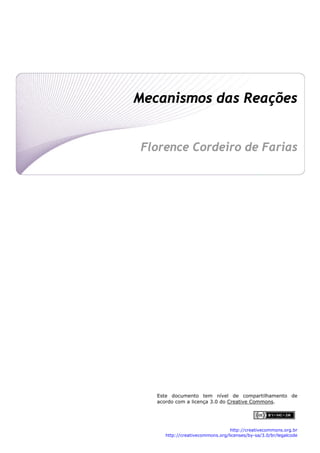  
Mecanismos das Reações
 
 
Florence Cordeiro de Farias
 
 
 
 
 
 
 
 
 
 
 
 
 
 
Este documento tem nível de compartilhamento de
acordo com a licença 3.0 do Creative Commons.
http://creativecommons.org.br
http://creativecommons.org/licenses/by-sa/3.0/br/legalcode 
 