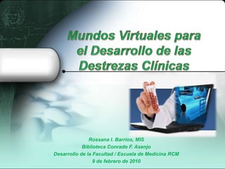 Mundos Virtuales para el Desarrollo de las Destrezas Clínicas  Rossana I. Barrios, MIS BibliotecaConrado F. Asenjo Desarrollo de la Facultad / Escuela de Medicina RCM 9 de febrero de 2010 