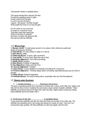 Tossing their heads in sprightly dance
The waves beside them danced; but they
Out-did the sparkling waves in glee;
A poet could not but be gay,
In such a jocund company:
I gazed - and gazed - but little thought
What wealth the show to me had brought.
For oft, when on my couch I lie
In vacant or in pensive mood,
They flash upon that inward eye
Which is the bliss of solitude?
And then my heart with pleasure fills,
And dances with the daffodils.
1.6 Meanings
1. Wander (Verb): To walk slowly around or to a place, often without any particular
Sense of purpose or direction.
2. Float (Verb): To move slowly on water or in the air.
3. Vale (Noun): Valley
4. Fluttering (Noun) : A quick, light movement.
5. Toss (Verb): To move one’s head this way or that.
6. Sprightly (Adjective) : Full of life and energy.
7. Outdo (Verb): Surpass.
8. Glee (Noun):A feeling of happiness.
9. Gay (Adjective): Happy and full of fun.
10. Jocund (Adjective) : Cheerful
11. Gaze (Verb): To look steadily at somebody /something for a long time.
12. Pensive (Adjective) : Thinking deeply about something, especially because you are Sad or
worried.
13. Bliss (Noun): Extreme happiness.
14. Solitude (Noun): The state of being alone, especially when you find this pleasant.
1.7 Stanza -wise Summary
1. I wandered lonely.................... Dancing in the breeze.
The poet is wandering alone from one place to another like a cloud, which flies over valleys and
hills with the flow of wind. Suddenly the poet sees a large number of golden daffodils. These
daffodils are growing close to the lake and under the trees. Alight breeze is blowing making
these daffodils dance and flutter with it.
2. Continuous as the star............................ in sprightly dance.
To the poet these daffodils look like the stars that shine and twinkle in the milky-way. The
daffodils are spreading over a very large area along the margin of a bay. They are in an
excessively huge quantity. All these daffodils are dancing happily with the wind.
 