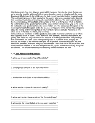 Wandering lonely, free from duty and responsibility, here and there like the cloud. But as soon
as he sees the beautiful golden daffodils growing along the margin of a bay beneath the trees,
Dancing and fluttering with the light breeze, he finds himself captivated by their magical beauty.
The poet is so impressed by their beauty that the near-by lake whose waves are also dancing
And sparkling, thus looking enchanting, also captivate his attention. The poet begins to admire
the mesmeric beauty of the daffodils and is unable to think of anything else. Infect, at that time
he could not think of the great importance of the scene for him but later while lying on his couch
He realizes the very great importance the scene had on him. The last stanza of the poem is the
most important part of the poem and is the essence of the poem. In this stanza, the poet speaks
about the healing and refreshing effect of nature and also praises solitude. According to him,
when one is in the state of solitude, one becomes
retrospective and meditates on all the good and pleasurable moments which one had or which
had happened to him-in his life. These memories have a cheerful and lively effect on him. He
greatly feels happy not only with himself but also with all that happened to him. The poet says
that whenever he lies on his couch having nothing to do or in pensive mood, enjoying the
solitude, the images of the daffodils flash upon his imagination. When this happens, the poet
feels calm, refreshed, motivated and good about himself. This is how nature influences him. The
memories of the daffodils fill his heart with pleasure and joy and he feels like dancing along with
the daffodils. This shows the healing and refreshing effect of nature on the poet.
1.10 Self Assessment Questions
1. What age is known as the “Age of Sensibility?”
...................................................................................................
...................................................................................................
...................................................................................................
2. Which period is known as the Romantic Period?
...................................................................................................
...................................................................................................
...................................................................................................
3. Who are the main poets of the Romantic Period?
...................................................................................................
...................................................................................................
...................................................................................................
4. What was the purpose of the romantic poetry?
...................................................................................................
...................................................................................................
...................................................................................................
5. What are the main characteristics of the Romantic Period?
.........................................................................................................................................................
...................................
6. Who wrote the Lyrical Ballads and when was it published ?
...................................................................................................
...................................................................................................
...................................................................................................
 