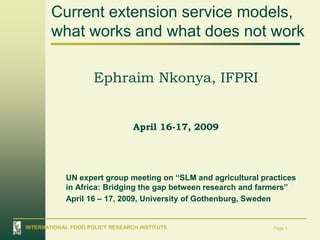 Current extension service models,
       what works and what does not work

                     Ephraim Nkonya, IFPRI


                                 April 16-17, 2009




            UN expert group meeting on “SLM and agricultural practices
            in Africa: Bridging the gap between research and farmers”
            April 16 – 17, 2009, University of Gothenburg, Sweden


INTERNATIONAL FOOD POLICY RESEARCH INSTITUTE                    Page 1
 