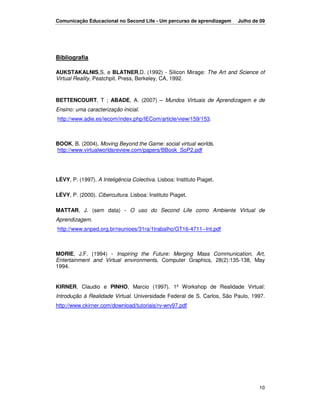 Comunicação Educacional no Second Life - Um percurso de aprendizagem    Julho de 09




Bibliografia

AUKSTAKALNIS,S. e BLATNER,D. (1992) - Silicon Mirage: The Art and Science of
Virtual Reality, Peatchpit. Press, Berkeley, CA, 1992.



BETTENCOURT, T ; ABADE, A. (2007) – Mundos Virtuais de Aprendizagem e de
Ensino: uma caracterização inicial.
http://www.adie.es/iecom/index.php/IECom/article/view/159/153.



BOOK, B. (2004). Moving Beyond the Game: social virtual worlds.
http://www.virtualworldsreview.com/papers/BBook_SoP2.pdf




LÉVY, P. (1997). A Inteligência Colectiva. Lisboa: Instituto Piaget.

LÉVY, P. (2000). Cibercultura. Lisboa: Instituto Piaget.

MATTAR, J. (sem data) - O uso do Second Life como Ambiente Virtual de
Aprendizagem.
http://www.anped.org.br/reunioes/31ra/1trabalho/GT16-4711--Int.pdf



MORIE, J.F. (1994) - Inspiring the Future: Merging Mass Communication, Art,
Entertainment and Virtual environments, Computer Graphics, 28(2):135-138, May
1994.


KIRNER, Claudio e PINHO, Marcio (1997). 1º Workshop de Realidade Virtual:
Introdução à Realidade Virtual. Universidade Federal de S. Carlos, São Paulo, 1997.
http://www.ckirner.com/download/tutoriais/rv-wrv97.pdf




                                                                                10
 