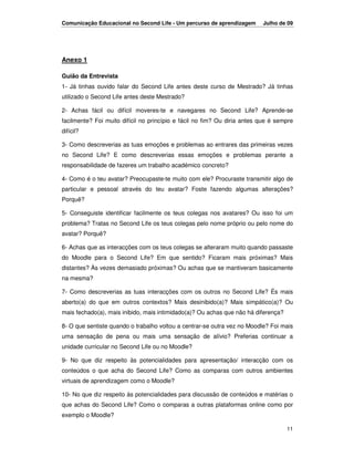 Comunicação Educacional no Second Life - Um percurso de aprendizagem      Julho de 09




Anexo 1

Guião da Entrevista
1- Já tinhas ouvido falar do Second Life antes deste curso de Mestrado? Já tinhas
utilizado o Second Life antes deste Mestrado?

2- Achas fácil ou difícil moveres-te e navegares no Second Life? Aprende-se
facilmente? Foi muito difícil no princípio e fácil no fim? Ou diria antes que é sempre
difícil?

3- Como descreverias as tuas emoções e problemas ao entrares das primeiras vezes
no Second Life? E como descreverias essas emoções e problemas perante a
responsabilidade de fazeres um trabalho académico concreto?

4- Como é o teu avatar? Preocupaste-te muito com ele? Procuraste transmitir algo de
particular e pessoal através do teu avatar? Foste fazendo algumas alterações?
Porquê?

5- Conseguiste identificar facilmente os teus colegas nos avatares? Ou isso foi um
problema? Tratas no Second Life os teus colegas pelo nome próprio ou pelo nome do
avatar? Porquê?

6- Achas que as interacções com os teus colegas se alteraram muito quando passaste
do Moodle para o Second Life? Em que sentido? Ficaram mais próximas? Mais
distantes? Às vezes demasiado próximas? Ou achas que se mantiveram basicamente
na mesma?

7- Como descreverias as tuas interacções com os outros no Second Life? És mais
aberto(a) do que em outros contextos? Mais desinibido(a)? Mais simpático(a)? Ou
mais fechado(a), mais inibido, mais intimidado(a)? Ou achas que não há diferença?

8- O que sentiste quando o trabalho voltou a centrar-se outra vez no Moodle? Foi mais
uma sensação de pena ou mais uma sensação de alívio? Preferias continuar a
unidade curricular no Second Life ou no Moodle?

9- No que diz respeito às potencialidades para apresentação/ interacção com os
conteúdos o que acha do Second Life? Como as comparas com outros ambientes
virtuais de aprendizagem como o Moodle?

10- No que diz respeito às potencialidades para discussão de conteúdos e matérias o
que achas do Second Life? Como o comparas a outras plataformas online como por
exemplo o Moodle?

                                                                                    11
 
