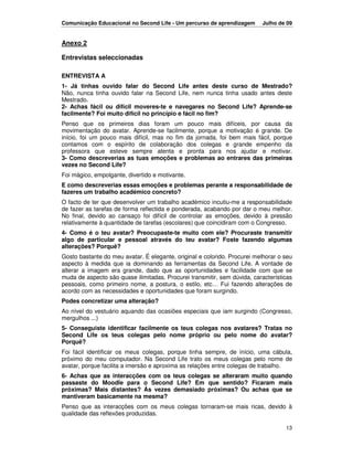Comunicação Educacional no Second Life - Um percurso de aprendizagem      Julho de 09


Anexo 2

Entrevistas seleccionadas

ENTREVISTA A
1- Já tinhas ouvido falar do Second Life antes deste curso de Mestrado?
Não, nunca tinha ouvido falar na Second Life, nem nunca tinha usado antes deste
Mestrado.
2- Achas fácil ou difícil moveres-te e navegares no Second Life? Aprende-se
facilmente? Foi muito difícil no princípio e fácil no fim?
Penso que os primeiros dias foram um pouco mais difíceis, por causa da
movimentação do avatar. Aprende-se facilmente, porque a motivação é grande. De
início, foi um pouco mais difícil, mas no fim da jornada, foi bem mais fácil, porque
contamos com o espírito de colaboração dos colegas e grande empenho da
professora que esteve sempre atenta e pronta para nos ajudar e motivar.
3- Como descreverias as tuas emoções e problemas ao entrares das primeiras
vezes no Second Life?
Foi mágico, empolgante, divertido e motivante.
E como descreverias essas emoções e problemas perante a responsabilidade de
fazeres um trabalho académico concreto?
O facto de ter que desenvolver um trabalho académico incutiu-me a responsabilidade
de fazer as tarefas de forma reflectida e ponderada, acabando por dar o meu melhor.
No final, devido ao cansaço foi difícil de controlar as emoções, devido à pressão
relativamente à quantidade de tarefas (escolares) que coincidiram com o Congresso.
4- Como é o teu avatar? Preocupaste-te muito com ele? Procuraste transmitir
algo de particular e pessoal através do teu avatar? Foste fazendo algumas
alterações? Porquê?
Gosto bastante do meu avatar. É elegante, original e colorido. Procurei melhorar o seu
aspecto à medida que ia dominando as ferramentas da Second Life. A vontade de
alterar a imagem era grande, dado que as oportunidades e facilidade com que se
muda de aspecto são quase ilimitadas. Procurei transmitir, sem dúvida, características
pessoais, como primeiro nome, a postura, o estilo, etc… Fui fazendo alterações de
acordo com as necessidades e oportunidades que foram surgindo.
Podes concretizar uma alteração?
Ao nível do vestuário aquando das ocasiões especiais que iam surgindo (Congresso,
mergulhos ...)
5- Conseguiste identificar facilmente os teus colegas nos avatares? Tratas no
Second Life os teus colegas pelo nome próprio ou pelo nome do avatar?
Porquê?
Foi fácil identificar os meus colegas, porque tinha sempre, de início, uma cábula,
próximo do meu computador. Na Second Life trato os meus colegas pelo nome de
avatar, porque facilita a imersão e aproxima as relações entre colegas de trabalho.
6- Achas que as interacções com os teus colegas se alteraram muito quando
passaste do Moodle para o Second Life? Em que sentido? Ficaram mais
próximas? Mais distantes? Às vezes demasiado próximas? Ou achas que se
mantiveram basicamente na mesma?
Penso que as interacções com os meus colegas tornaram-se mais ricas, devido à
qualidade das reflexões produzidas.

                                                                                   13
 