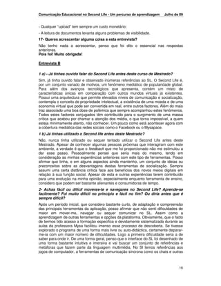 Comunicação Educacional no Second Life - Um percurso de aprendizagem      Julho de 09


- Qualquer “upload” tem sempre um custo monetário;
- A leitura de documentos levanta alguns problemas de visibilidade.
17- Queres acrescentar alguma coisa a esta entrevista?
Não tenho nada a acrescentar, penso que foi dito o essencial nas respostas
anteriores.
Pois foi! Muito obrigada!

Entrevista B

1 a) - Já tinhas ouvido falar do Second Life antes deste curso de Mestrado?
Sim, já tinha ouvido falar e observado inúmeras referências ao SL. O Second Life é,
por um conjunto variado de motivos, um fenómeno mediático de popularidade global.
Para além dos avanços tecnológicos que apresenta, contém um misto de
características únicas em comparação com outros mundos virtuais já existentes.
Possui uma arquitectura que permite elevados níveis de comunicação e socialização,
contempla o conceito de propriedade intelectual, a existência de uma moeda e de uma
economia virtual que pode ser convertida em real, entre outros factores. Além do mais
traz associado uma boa dose de polémica que sempre acompanhou estes fenómenos.
Todos estes factores conjugados têm contribuído para o surgimento de uma massa
crítica que acabou por chamar a atenção dos média, o que torna impossível, a quem
esteja minimamente atento, não conhecer. Um pouco como está acontecer agora com
a cobertura mediática das redes sociais como o Facebook ou o Mysapace.
1 b) Já tinhas utilizado o Second life antes deste Mestrado?
Não, nunca tinha utilizado ou sequer tentado utilizar o Second Life antes deste
Mestrado. Apesar de conhecer algumas pessoas próximas que interagiram com este
ambiente, a verdade é que o feedback que me foi proporcionado não me estimulou a
dar esse passo. Pessoalmente pensei que seria mais do mesmo, tendo em
consideração as minhas experiências anteriores com este tipo de ferramentas. Posso
afirmar que tinha, e em alguns aspectos ainda mantenho, um conjunto de ideias ou
preconceitos sobre as desvantagens destas ferramentas de socialização. Sempre
assumi uma certa distância crítica face aos benefícios dos novos meios digitais em
relação à sua função social. Apesar de esta e outras experiências terem contribuído
para uma evolução na minha opinião, especialmente enquanto ferramenta de ensino,
considero que podem ser bastante alienantes e consumidoras de tempo.
2- Achas fácil ou difícil moveres-te e navegares no Second Life? Aprende-se
facilmente? Foi muito difícil no princípio e fácil no fim? Ou diria antes que é
sempre difícil?
Após um período inicial, que considero bastante curto, de adaptação e compreensão
das principais ferramentas da aplicação, posso afirmar que não senti dificuldades de
maior em mover-me, navegar ou sequer comunicar no SL. Assim como a
aprendizagem de outras ferramentas e opções da plataforma. Obviamente, que o facto
de termos tido acesso a formação especifica e devidamente sistematizada durante as
aulas da professora Mysa facilitou imenso esse processo de descoberta. Se tivesse
explorado o programa de uma forma mais livre ou auto-didáctica, certamente deparar-
me-ia com um maior número de dificuldades. Logo a primeira dificuldade seria a de
saber para onde ir. De uma forma geral, penso que o interface do SL foi desenhado de
uma forma bastante intuitiva e imersiva e vai buscar um conjunto de referências e
metáforas que fazem parte da linguagem multimédia. No Sl temos referências aos
jogos de computador, a ferramentas de comunicação síncrona como os chats e outras



                                                                                  16
 