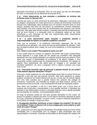 Comunicação Educacional no Second Life - Um percurso de aprendizagem      Julho de 09


aplicações informáticas já conhecidas. Diria, de uma geral, que não tive dificuldades
de maior na interacção com as diferentes ferramentas do SL.
3 a) - Como descreverias as tuas emoções e problemas ao entrares das
primeiras vezes no Second Life?
Comecei por sentir um certo sentimento de estranheza. Habituado a comunicar com
os colegas e professores em modo assíncrono ou através de ferramentas meramente
textuais com o Messenger, devo confessar que num primeiro momento senti um certo
choque, ampliado pelo facto de não possuir as competências mínimas desejáveis.
Senti também uma certa surpresa face às características dos avatares e aos nomes
atribuídos. Mas após esse primeiro impacto, e passado esse período de desconfiança,
tudo se torna intuitivo e a interacção entre os utilizadores acaba por ser muito
semelhante a uma interacção em vida real, exponenciada pelas características
disponibilizadas pela aplicação.
3 b) - E como descreverias essas emoções e problemas perante a
responsabilidade de fazeres um trabalho académico concreto?
Creio que as emoções e os problemas enfrentados dependem não só das
características da aplicação, mas acima de todo da personalidade do utilizador. Creio
que conseguiria passar para o papel, de uma forma académica, a minha experiência
pessoal.
4 a) - Como é o teu avatar? Preocupaste-te muito com ele?
O meu avatar pode ser incluído na categoria low profile. Não possui características
físicas especiais e a roupa acaba por ser aquela que considerei mais adequada
atendendo aos meus gostos pessoais e ao reduzido guarda-roupa que possuía. Devo
referir que, graças à generosidade da professora e de alguns colegas, o meu
inicialmente austero guarda-roupa foi progressivamente enriquecido. Em relação ao
aspecto físico praticamente não alterei após ter chegado a um resultado que
considerei satisfatório. Ah, para o congresso cortei o cabelo e coloquei uma roupa
mais formal!
4 b) - Procuraste transmitir algo de particular e pessoal através do teu avatar?
Foste fazendo algumas alterações? Porquê?
Creio que o Avatar acaba por ser uma representação visual mais ou menos fiel do seu
progenitor e terá sido isso que procurei transmitir. Não tenho apetência ou sequer
qualquer vontade de me mostrar diferente do que sou na vida real. No entanto registei
com uma certa surpresa que a grande maioria dos avatares dos colegas se
encontrava, visualmente, nos antípodas da imagem que deles possuía. Denoto uma
grande procura pela juventude, o que sociologicamente pode ser engraçado analisar.
Devo referir que considero, e não foi o caso deste grupo, que a forma como os
avatares são construídos e apresentados é uma questão sensível. A liberdade dos
adereços e dos estilos podem conduzir a situações bizarras e tirar a devida seriedade
que se pretende, por exemplo, numa apresentação pública.
Ao longo do processo acabei por não fazer grandes alterações no meu avatar, até
porque me agradou o aspecto que tinha. Foi em alguns momentos alterando as peças
de roupa, consoante as ocasiões. Tal como o dono, o avatar é bastante preguiçoso e
muito prático em relação à roupa que utiliza.
5- Conseguiste identificar facilmente os teus colegas nos avatares? Ou isso foi
um problema? Tratas no Second Life os teus colegas pelo nome próprio ou pelo
nome do avatar? Porquê?
Sim…posso dizer que senti algumas dificuldades. Dificuldades essas que foram sendo
colmatadas com a comunicação com os colegas e pela visualização das suas
apresentações no smoodle. A questão da dificuldade de identificação dos colegas não

                                                                                  17
 