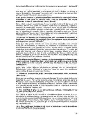 Comunicação Educacional no Second Life - Um percurso de aprendizagem      Julho de 09


uma aula em regime presencial torna-se então necessário diminuir ou aligeirar a
volume de trabalho a desenvolver no moodle, sob o risco de se tornar incomportável
participar nas actividades com a qualidade mínima.
9- No que diz respeito às potencialidades para apresentação/ interacção com os
conteúdos o que acha do Second Life? Como as comparas com outros
ambientes virtuais de aprendizagem como o Moodle?
Como referi, possuem características diversas e complementares. O SL, sendo uma
simulação da vida real acaba por funcionar como uma aula tradicional, expositiva,
interactiva e mediada pelo professor. Porventura, ainda limitada pelas possibilidades
tecnológicas (tecnicamente bastante rudimentares), funciona como uma mais-valia
para a apresentação/interacção com os conteúdos. O moodle possui outro tipo de
características. Acho que o caminho deve passar por uma progressiva convergência e
interdependência entre estas duas plataformas.
10- No que diz respeito às potencialidades para discussão de conteúdos e
matérias o que achas do Second Life? Como o comparas a outras plataformas
online como por exemplo o Moodle?
Creio que esta questão reflecte um pouco os temas abordados nesta unidade
curricular. Em ambiente SL, o nosso discurso assemelha-se ou simula o discurso oral.
Consequentemente é mais genuíno, espontâneo, flexível, mas por outro lado, menos
propenso a uma reflexão aprofundada e à estruturação do pensamento. O moodle, por
outro lado, potencia essa reflexão e permite que a discussão adquira uma maior
qualidade argumentativa, o que é uma característica do discurso escrito. Nesse
sentido, considero que o moodle funciona de uma forma mais completa enquanto
espaço para discussão de conteúdos e matérias.
11- Consideras que há diferenças quanto à profundidade das aprendizagens e ao
desenvolvimento do espírito crítico e criatividade num ambiente como o Moodle
e num ambiente como o Second Life? Ou não há diferenças? Se há, porque
achas que há?
Como referi ambos possuem características diversas que se complementam.
Naturalmente existem diferenças e o processo passa por saber tirar partido das
características de cada um dos meios referidos.
12- Achas que o trabalho de grupo é facilitado ou dificultado com o recurso ao
Second Life?
Creio que, de uma forma geral, os ambientes síncronos de comunicação facilitam os
trabalhos de grupo. Por norma costumo utilizar ferramentas síncronas, como o
Messenger, para esses tipo de trabalho. O Sl permite uma comunicação mais imediata
e mais interactiva facilitadora do trabalho colaborativo. Factores esses fundamentais
num trabalho de grupo em que se torna necessário convencer, argumentar, chamar à
atenção, desbloquear impasses, etc.
13- Nos trabalhos de grupo e nas apresentações preferes a interacção através
do texto ou através da voz. Porquê?
Não cheguei a utilizar a voz e acho que ainda existem alguns problemas técnicos,
especialmente relacionados com a largura de banda, que dificultam esse processo. No
entanto considero que a possibilidade de utilizar a voz num trabalho de grupo ou numa
apresentação é obviamente uma mais-valia face a uma interacção meramente textual.
No entanto, e mais uma vez, considero que as duas modalidades poderão e deverão
ser complementares.
14 a) Com a utilização do Second Life como te sentiste em relação à gestão do
teu tempo? Foi fácil? Foi complicado?


                                                                                  19
 