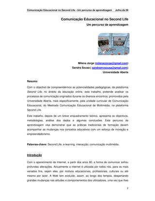 Comunicação Educacional no Second Life - Um percurso de aprendizagem     Julho de 09


                            Comunicação Educacional no Second Life
                                                 Um percurso de aprendizagem




                                          Milena Jorge (milenacjorge@gmail.com)
                                     Sandra Sousa ( sandramvsousa@gmail.com)
                                                              Universidade Aberta


Resumo

Com o objectivo de compreendermos as potencialidades pedagógicas, da plataforma
Second Life, no âmbito da educação online, este trabalho, pretende analisar os
processos de comunicação originados durante os diversos encontros, promovidos pela
Universidade Aberta, mais especificamente, pela unidade curricular de Comunicação
Educacional, do Mestrado Comunicação Educacional de Multimédia, na plataforma
Second Life.

Este trabalho, depois de um breve enquadramento teórico, apresenta os objectivos,
metodologias, análise dos dados e algumas conclusões. Este percurso de
aprendizagem visa demonstrar que as práticas tradicionais de formação devem
acompanhar as mudanças nos conceitos educativos com um esforço de inovação e
empreendedorismo.


Palavras-chave: Second Life, e-learning, interacção, comunicação multimédia.



Introdução

Com o aparecimento da Internet, a partir dos anos 80, a forma de comunicar sofreu
profundas alterações. Actualmente a internet é utilizada por todos nós, para os mais
variados fins, sejam eles, por motivos educacionais, profissionais, culturais ou até
mesmo por lazer. A Web tem evoluído, assim, ao longo dos tempos, despertando
grandes mudanças nas atitudes e comportamentos dos utilizadores, uma vez que lhes

                                                                                  2
 