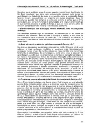 Comunicação Educacional no Second Life - Um percurso de aprendizagem     Julho de 09


Considero que a gestão do tempo é um dos aspectos mais sensíveis da utilização do
SL. Devo reconhecer que, como referi anteriormente, dediquei muito tempo na
aprendizagem, na frequência das aulas e em questões como a socialização. Esses
factores tiveram consequências no empenho em outras disciplinas. Essa foi
porventura a questão mais complexa e neste caso confirma a opinião que eu tinha
acerca do SL e de outras ferramentas de comunicação. O Sl exige um enorme esforço
de auto-controle, disciplina e gestão do tempo, o que por vezes se torna difícil de
alcançar, atendendo carácter imersivo e viciante desta plataforma.
14 b) Em comparação com a utilização habitual do Moodle como foi esta gestão
do tempo?
São realidades diversas logo as solicitações, as competências ou as formas de
interacção são diferentes. Além do mais já conhecia o moodle, a sua forma de
funcionamento e seus os tempos de interacção. O SL potencia a socialização, a
interacção, a descoberta e nesse sentido torna-se muito mais difícil uma gestão do
tempo eficaz.
15- Quais são para ti os aspectos mais interessantes do Second Life?
São diversos os aspectos que considero interessantes no SL. O Second Life é como
sabemos o mais conhecido, mediático e porventura mais tecnologicamente
conseguido mundo virtual. Os mundos virtuais são nesse sentido uma maravilhosa
ferramenta de socialização, de comunicação e, como temos vindo a observar, de
aprendizagem. Acredito que nos encontramos numa fase de transição tecnológica e
que novas e mais poderosas formas de imersão e interacção serão possíveis num
futuro próximo. No entanto, e como prova esta experiência, o Second Life já consegue
transmitir uma sensação real de imersão e de simulação da vida real. A utilização de
avatares como simulação do nosso próprio corpo permite elevados níveis de
interactividade o que tornam mais orgânicos e naturais os processos de interacção. O
seu ambiente proporciona o trabalho colaborativo, exponencia a exploração e a
descoberta. As possibilidades de interacção social, económica e social ou a
capacidade do utilizador poder construir o seu mundo permitem novas formas de se
ensinar, que considero ainda estarem por explorar. As actividades de aprendizagem e
socialização no Second Life podem assumir uma diversidade equivalente ou superior à
vida real. Tudo isto torna o SL uma ferramenta interessantíssima a vários níveis.
16- És capaz de enunciar algumas limitações ou desvantagens do Second Life?
Sim, o Sl têm várias limitações e de diversa ordem. Está longe de ser uma aplicação
perfeita. Estas limitações podem situar-se a diferentes níveis. Se perspectivarmos de
um ponto de vista técnico (e mais propriamente a nível do acesso à plataforma)
podemos referir por exemplo a necessidade do utilizador possuir um computador com
boa capacidade de memória e processamento e a necessidade de uma largura de
banda considerável. Do ponto de vista prático, por exemplo, enquanto ferramenta de
aprendizagem possui algumas limitações como não permitir a utilização directa de
HTML, a necessidade das apresentações e ficheiros terem de ser convertidos em
Bitmap, dificuldades de streaming de vídeo e áudio, só para referir alguns exemplos.
Estes aspectos que referi são técnicos e passíveis de serem corrigidos ou melhorados
com a natural evolução tecnológica. Ainda dentro de uma perspectiva educacional,
penso que existe ainda um longo caminho a percorrer até que as estratégias e
metodologias de ensino consigam se adaptar a este novo meio de aprendizagem.
Estamos habituados a um ensino tipificado e é necessário criar novos modelos de
ensino que potenciem as características do SL.
Outro aspecto que considero menos positivo, será o lado mais comercial do Sl que
exige ao utilizador, se este pretender fazer algo de mais complexo, um conjunto de
encargos financeiros não suportáveis, por exemplo num projecto educativo.


                                                                                  20
 