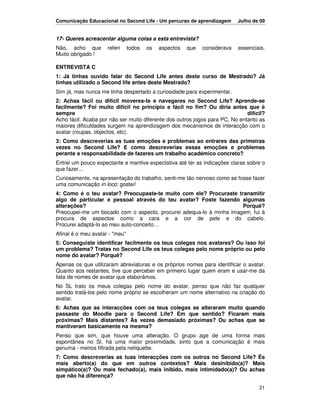 Comunicação Educacional no Second Life - Um percurso de aprendizagem        Julho de 09


17- Queres acrescentar alguma coisa a esta entrevista?
Não, acho que        referi     todos   os   aspectos   que   considerava   essenciais.
Muito obrigado !

ENTREVISTA C
1: Já tinhas ouvido falar do Second Life antes deste curso de Mestrado? Já
tinhas utilizado o Second life antes deste Mestrado?
Sim já, mas nunca me tinha despertado a curiosidade para experimentar.
2: Achas fácil ou difícil moveres-te e navegares no Second Life? Aprende-se
facilmente? Foi muito difícil no princípio e fácil no fim? Ou diria antes que é
sempre                                                                        difícil?
Acho fácil. Acaba por não ser muito diferente dos outros jogos para PC. No entanto as
maiores dificuldades surgem na aprendizagem dos mecanismos de interacção com o
avatar (roupas, objectos, etc).
3: Como descreverias as tuas emoções e problemas ao entrares das primeiras
vezes no Second Life? E como descreverias essas emoções e problemas
perante a responsabilidade de fazeres um trabalho académico concreto?
Entrei um pouco expectante e mantive expectativa até ter as indicações claras sobre o
que fazer...
Curiosamente, na apresentação do trabalho, senti-me tão nervoso como se fosse fazer
uma comunicação in loco: gostei!
4: Como é o teu avatar? Preocupaste-te muito com ele? Procuraste transmitir
algo de particular e pessoal através do teu avatar? Foste fazendo algumas
alterações?                                                          Porquê?
Preocupei-me um bocado com o aspecto, procurei adequa-lo à minha imagem, fui à
procura de aspectos como a cara e a cor de pele e do cabelo.
Procurei adaptá-lo ao meu auto-conceito…
Afinal é o meu avatar - "meu"
5: Conseguiste identificar facilmente os teus colegas nos avatares? Ou isso foi
um problema? Tratas no Second Life os teus colegas pelo nome próprio ou pelo
nome do avatar? Porquê?
Apenas os que utilizaram abreviaturas e os próprios nomes para identificar o avatar.
Quanto aos restantes, tive que perceber em primeiro lugar quem eram e usar-me da
lista de nomes de avatar que elaborámos.
No SL trato os meus colegas pelo nome do avatar, penso que não faz qualquer
sentido tratá-los pelo nome próprio se escolheram um nome alternativo na criação do
avatar.
6: Achas que as interacções com os teus colegas se alteraram muito quando
passaste do Moodle para o Second Life? Em que sentido? Ficaram mais
próximas? Mais distantes? Às vezes demasiado próximas? Ou achas que se
mantiveram basicamente na mesma?
Penso que sim, que houve uma alteração. O grupo age de uma forma mais
espontânea no Sl, há uma maior proximidade, sinto que a comunicação é mais
genuína - menos filtrada pela netiquette.
7: Como descreverias as tuas interacções com os outros no Second Life? És
mais aberto(a) do que em outros contextos? Mais desinibido(a)? Mais
simpático(a)? Ou mais fechado(a), mais inibido, mais intimidado(a)? Ou achas
que não há diferença?

                                                                                    21
 
