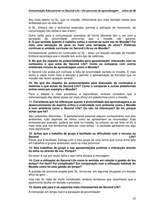 Comunicação Educacional no Second Life - Um percurso de aprendizagem      Julho de 09


Sou mais aberto no SL, que no moodle, infelizmente sou mais fechado nestes dois
ambientes que na vida real!
O SL, embora não o tenhamos explorado, permite a utilização de movimento, de
comunicação não verbal e isso é bom!
Outra razão para a comunicação acontecer de forma diferente tem a ver com a
sensação    de    proximidade   (sincronia)  que    o    moodle    não  garante.
8: O que sentiste quando o trabalho voltou a centrar-se outra vez no Moodle? Foi
mais uma sensação de pena ou mais uma sensação de alívio? Preferias
continuar a unidade curricular no Second Life ou no Moodle?
Honestamente, preferia ter continuado no SL - estou um bocado cansado do moodle!
Embora reconheça que o moodle tem outro tipo de valências.
9: No que diz respeito às potencialidades para apresentação/ interacção com os
conteúdos o que acha do Second Life? Como as comparas com outros
ambientes virtuais de aprendizagem como o Moodle?
O Second Life acaba por colmatar a falta de proximidade sentida no moodle. É mais
activo e capta muito mais a atenção e permite a apresentação de formatos que no
moodle não fazem qualquer sentido.
10: No que diz respeito às potencialidades para discussão de conteúdos e
matérias o que achas do Second Life? Como o comparas a outras plataformas
online como por exemplo o Moodle?
Para o debate é mais proveitoso e espontâneo, embora considere que a
sistematização das ideias possa ser mais eficaz em plataformas como o moodle.
11: Consideras que há diferenças quanto à profundidade das aprendizagens e ao
desenvolvimento do espírito crítico e criatividade num ambiente como o Moodle
e num ambiente como o Second Life? Ou não há diferenças? Se há, porque
achas que há?
São ambientes diferentes... É perfeitamente possível adquirir conhecimento nos dois
ambientes, tudo depende da forma como se apresentam os enunciados. Esta
entrevista por exemplo, poderia ser feita no moodle, no entanto, ao ser feita no SL é
mais certo que nos lembremos dela por mais tempo - a novidade apresenta-nos algo
mais significante!
12: Achas que o trabalho de grupo é facilitado ou dificultado com o recurso ao
Second                                                                       Life?
Penso que é facilitado. Interagi com o meu grupo de uma forma que nunca tinha feito
em trabalhos e grupos anteriores: senti-os mais próximos!
13: Nos trabalhos de grupo e nas apresentações preferes a interacção através
do texto ou através da voz. Porquê?
Do texto! A voz por vezes falha e isso retira eficácia à mensagem.
14: Com a utilização do Second Life como te sentiste em relação à gestão do teu
tempo? Foi fácil? Foi complicado? Em comparação com a utilização habitual do
Moodle como foi esta gestão do tempo?
A questão da sincronia exigida pelo SL, tornou-se, em algumas situações um bocado
difícil de gerir...
mas não foi nada de muito complicado, embora tenhamos que reconhecer que a
assincronia facilita um bocado o processo…
15: Quais são para ti os aspectos mais interessantes do Second Life?
A interacção em tempo real e a sensação de proximidade!

                                                                                  22
 