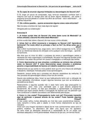 Comunicação Educacional no Second Life - Um percurso de aprendizagem        Julho de 09


16: És capaz de enunciar algumas limitações ou desvantagens do Second Life?
O SL exige um pouco do computador, logo, torna-se necessário conhecer bem a
máquina com que se navega para não se terem alguns dissabores... por vezes o
programa torna-se pesado e o avatar fica difícil de controlar - isso é aborrecido!! … os
crashes frequentes
17: Ok a última questão… queres acrescentar alguma coisa a esta entrevista?
Não me estou a lembrar de mais nada digno de registo!
Obrigada pela tua colaboração!

Entrevista D
1: Já tinhas ouvido falar do Second Life antes deste curso de Mestrado? Já
tinhas utilizado o Second life antes deste Mestrado?
já tinha ouvido falar sobre o Second Life mas nunca o tinha utilizado.
2: Achas fácil ou difícil moveres-te e navegares no Second Life? Aprende-se
facilmente? Foi muito difícil no princípio e fácil no fim? Ou dirias antes que é
sempre                                                                       difícil?
Não é difícil movimentarmo-nos, exige treino, nem é difícil navegarmos no SL, temos
de ter as referências básicas de utilização como qualquer outra tecnologia… aprende-
se facilmente.
Não direi que no início foi difícil, o processo de ensino e aprendizagem estava a
necessitar de maior organização e consolidação. Na parte final algumas dúvidas ainda
persistiam mas estas não punham em causa a navegação e a realização das tarefas.
3: Como descreverias as tuas emoções e problemas ao entrares das primeiras
vezes no Second Life? E como descreverias essas emoções e problemas
perante a responsabilidade de fazeres um trabalho académico concreto?
Relativamente ao que sentia no início poderei dizer que foi uma mistura de satisfação
e desalento. Satisfação motivada pelas novas aprendizagens.
Desalento, porque sentia que o processo em decurso necessitava de melhorias. O
meu processo de aprendizagem estava a ficar fora de controlo.
Quanto aos problemas tidos, foram os que habitualmente tenho com a utilização de
novas aplicações informáticas, surgem algumas barreiras, que com as tentativas e
persistência se diluem.
Relativamente à segunda questão não vi esse facto como algo preocupante ou
problemático, seria mais uma actividade para a qual deveria preparar-me
devidamente. No entanto, na fase que antecedeu a apresentação no congresso,
confesso que fiquei ansioso devido à conjugação de factores que me pareciam que
iriam condicionar o trabalho que estava a ser desenvolvido pela equipa.
4: Como é o teu avatar? Preocupaste-te muito com ele? Procuraste transmitir
algo de particular e pessoal através do teu avatar? Foste fazendo algumas
alterações?                                                              Porquê?
O meu avatar sofreu muitas alterações ao nível das suas características básicas -
rosto, tamanho e forma, pele e cabelo, e muito menos relativamente ao tipo de
vestuário.
Iniciei com uma imagem standard e depois de ter mais conhecimentos sobre como o
poderia modificar, fui alterando-o até obter uma figura que me agradava.
De certo modo as alterações deveram-se à necessidade de ter um avatar que
estivesse adequado à minha personalidade. Afasta-se do que sou, em termos físicos.


                                                                                     23
 