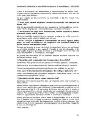 Comunicação Educacional no Second Life - Um percurso de aprendizagem       Julho de 09


Quanto à profundidade das aprendizagens e desenvolvimento do espírito crítico,
considero que está dependente das estratégias pedagógicas utilizadas e do que nos
motiva para a aprendizagem…
No que respeita ao desenvolvimento da criatividade o SL tem muitas mais
potencialidades.
12: Achas que o trabalho de grupo é facilitado ou dificultado com o recurso ao
Second Life?
Uma das grandes potencialidades do SL é exactamente na interacção que permite.
Aqui o trabalho de grupo tem condições ideais para o seu desenvolvimento.
13: Nos trabalhos de grupo e nas apresentações preferes a interacção através
do texto ou através da voz. Porquê?
Não tive oportunidade de experimentar a interacção através da voz no SL e nunca fiz
apresentações noutro ambiente (plataformas) com voz.
14: Com a utilização do Second Life como te sentiste em relação à gestão do teu
tempo? Foi fácil? Foi complicado? Em comparação com a utilização habitual do
Moodle como foi esta gestão do tempo?
Confesso que a gestão do tempo não foi fácil, devido a alguns factores que identifiquei
nas primeiras questões a que respondi. Passada a fase de integração e de
estabilização do próprio processo de ensino e aprendizagem tornou-se mais fácil
porque defini também as prioridades e a focalização.
No Moodle não efectuámos, até ao momento, sessões síncronas facto que nos
permite gerir melhor o tempo.
15: Quais são para ti os aspectos mais interessantes do Second Life?
O ambiente é mais agradável, com cor, espaço, movimento e “pessoas”, e conteúdos.
O facto de ser a 3D torna-se mais atractivo. Permite maior envolvimento e interacção.
Também tem potencialidades que outros ambientes mais estáticos não permitem.
16: És capaz de enunciar algumas limitações ou desvantagens do Second Life?
Embora ainda não esteja em condições de responder a esta questão, indico o facto de
com frequência o computador "crachar"…
17: Queres acrescentar alguma coisa a esta entrevista?
Gostaria de deixar algumas sugestões para o processo de ensino e aprendizagem se
me é permitido:
planear sessões com objectivos pedagógicos específicos, em comunicação síncrona e
com um grupo grande (cerca de 25 elementos) - poder-se-á dividir o grupo em grupos
mais pequenos (entre 8 a 10 elementos) de forma a gerir-se melhor o tempo, a
evitarem-se desperdícios, a permitir a focalização nas necessidades dos elementos de
um grupo mais pequeno, a permitir um maior controlo e menor desgaste do animador,
uma maior capacidade de resposta e aumentar as condições de participação…
planear sessões com temáticas básicas sobre as funcionalidades do SL e sessões
livres - poder-se-á ter um plano previamente definido com datas e horário (com
previsão estimada da duração das sessões) das sessões temáticas básicas e das
sessões livres, de forma a que estas actividades possam ser enquadradas na agenda
de cada um, em tempo útil…
e mais uma nota…



                                                                                    25
 