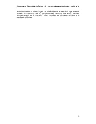 Comunicação Educacional no Second Life - Um percurso de aprendizagem   Julho de 09


acompanhamento da aprendizagem - é importante que a orientação seja feita mas
também é fundamental que o “mentor/animador” de toda esta acção, não seja
“sobrecarregado” até à “exaustão”, talvez reanalisar as estratégias seguidas e as
condições existentes.




                                                                               26
 
